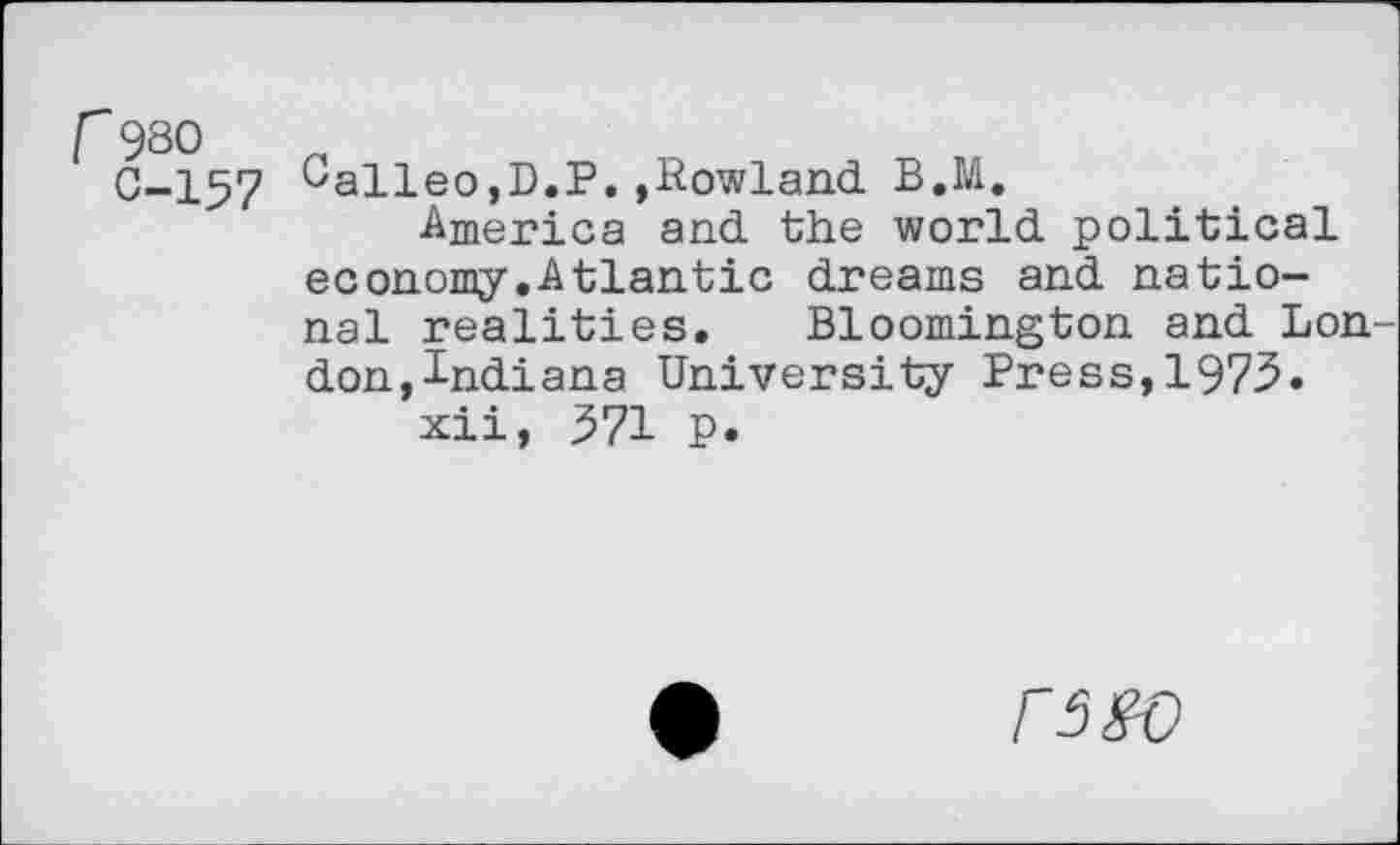 ﻿r 980 0-157
0alleo,D.P. »Rowland. B.M.
■America and the world political economy.Atlantic dreams and national realities. Bloomington and Lon don,Indiana University Press,1973.
xii, 371 p.
F5W